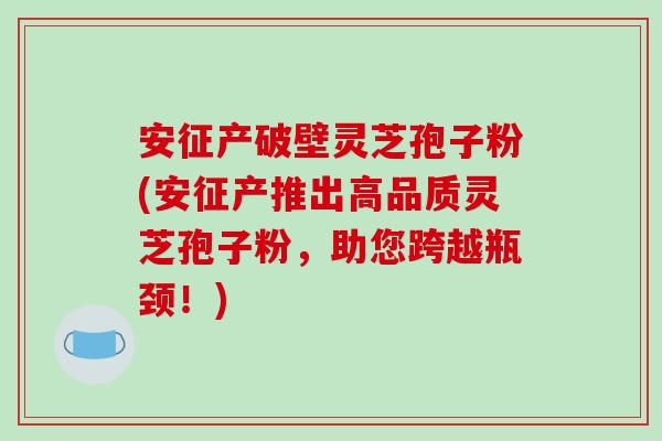 安征产破壁灵芝孢子粉(安征产推出高品质灵芝孢子粉,助您跨越瓶颈!)-第1张图片-破壁灵芝孢子粉研究指南 安征产破壁灵芝孢子粉(安征产推出高品质灵芝孢子粉,助您跨越瓶颈!)-第1张图片-破壁灵芝孢子粉研究指南