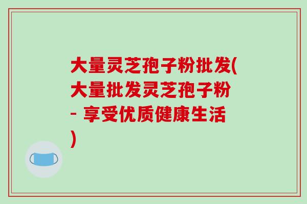 大量灵芝孢子粉批发(大量批发灵芝孢子粉 - 享受优质健康生活)-第1张图片-破壁灵芝孢子粉研究指南 大量灵芝孢子粉批发(大量批发灵芝孢子粉 - 享受优质健康生活)-第1张图片-破壁灵芝孢子粉研究指南