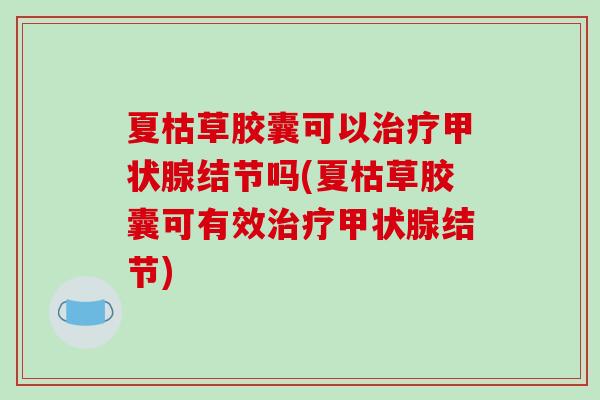 夏枯草胶囊可以治疗甲状腺结节吗(夏枯草胶囊可有效治疗甲状腺结节)-第1张图片-破壁灵芝孢子粉研究指南 夏枯草胶囊可以治疗甲状腺结节吗(夏枯草胶囊可有效治疗甲状腺结节)-第1张图片-破壁灵芝孢子粉研究指南