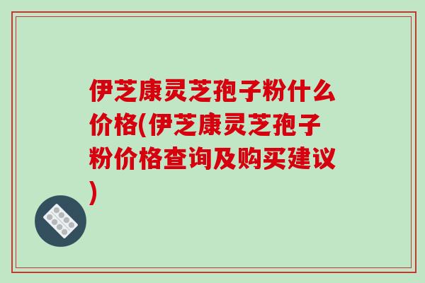 伊芝康灵芝孢子粉什么价格(伊芝康灵芝孢子粉价格查询及购买建议)-第1张图片-破壁灵芝孢子粉研究指南 伊芝康灵芝孢子粉什么价格(伊芝康灵芝孢子粉价格查询及购买建议)-第1张图片-破壁灵芝孢子粉研究指南