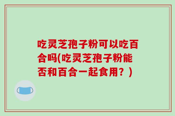 吃灵芝孢子粉可以吃百合吗(吃灵芝孢子粉能否和百合一起食用？)-第1张图片-破壁灵芝孢子粉研究指南