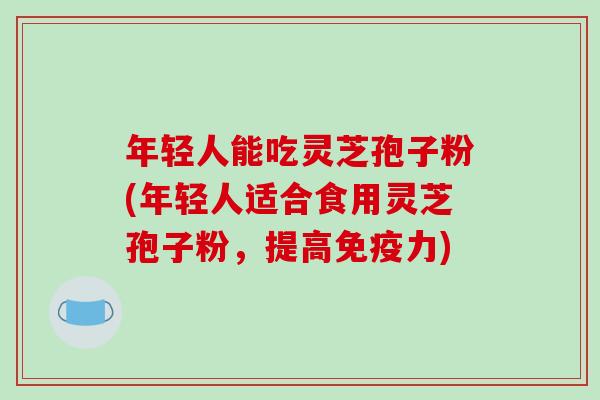 年轻人能吃灵芝孢子粉(年轻人适合食用灵芝孢子粉,提高免疫力)-第1张图片-破壁灵芝孢子粉研究指南 年轻人能吃灵芝孢子粉(年轻人适合食用灵芝孢子粉,提高免疫力)-第1张图片-破壁灵芝孢子粉研究指南