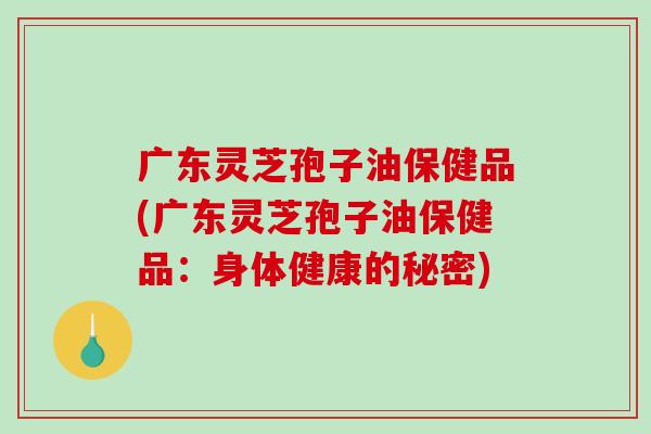 广东灵芝孢子油保健品(广东灵芝孢子油保健品:身体健康的秘密)-第1张图片-破壁灵芝孢子粉研究指南 广东灵芝孢子油保健品(广东灵芝孢子油保健品:身体健康的秘密)-第1张图片-破壁灵芝孢子粉研究指南