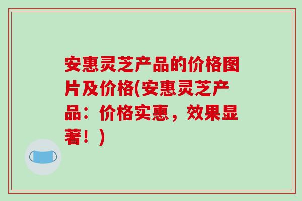 安惠灵芝产品的价格图片及价格(安惠灵芝产品:价格实惠,效果显著!)-第1张图片-破壁灵芝孢子粉研究指南 安惠灵芝产品的价格图片及价格(安惠灵芝产品:价格实惠,效果显著!)-第1张图片-破壁灵芝孢子粉研究指南