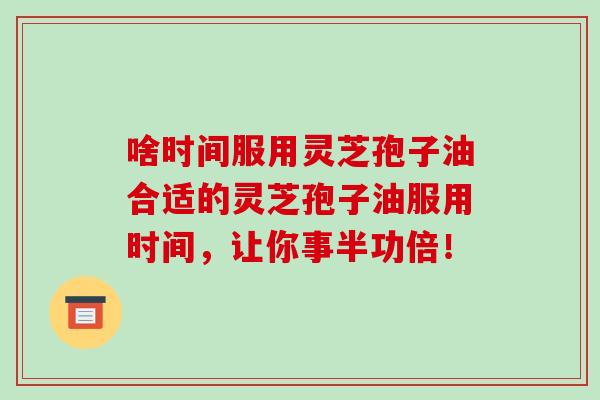 啥时间服用灵芝孢子油合适的灵芝孢子油服用时间,让你事半功倍!-第1张图片-破壁灵芝孢子粉研究指南 啥时间服用灵芝孢子油合适的灵芝孢子油服用时间,让你事半功倍!-第1张图片-破壁灵芝孢子粉研究指南