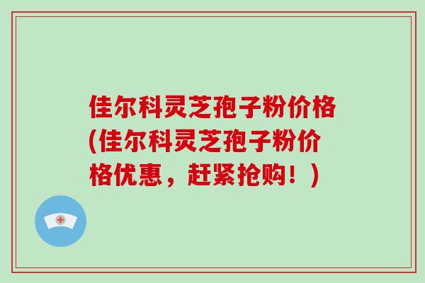 佳尔科灵芝孢子粉价格(佳尔科灵芝孢子粉价格优惠,赶紧抢购!)-第1张图片-破壁灵芝孢子粉研究指南 佳尔科灵芝孢子粉价格(佳尔科灵芝孢子粉价格优惠,赶紧抢购!)-第1张图片-破壁灵芝孢子粉研究指南