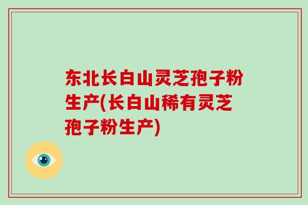 东北长白山灵芝孢子粉生产(长白山稀有灵芝孢子粉生产)-第1张图片-破壁灵芝孢子粉研究指南 东北长白山灵芝孢子粉生产(长白山稀有灵芝孢子粉生产)-第1张图片-破壁灵芝孢子粉研究指南