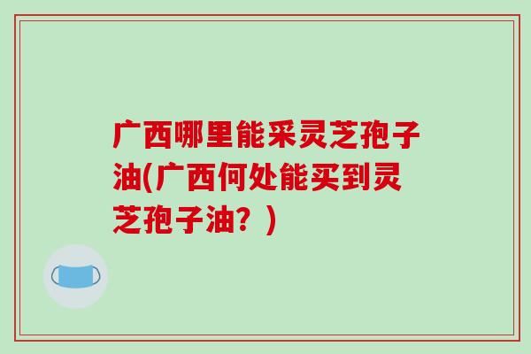 广西哪里能采灵芝孢子油(广西何处能买到灵芝孢子油?)-第1张图片-破壁灵芝孢子粉研究指南 广西哪里能采灵芝孢子油(广西何处能买到灵芝孢子油?)-第1张图片-破壁灵芝孢子粉研究指南