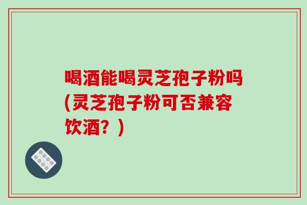 喝酒能喝灵芝孢子粉吗(灵芝孢子粉可否兼容饮酒？)-第1张图片-破壁灵芝孢子粉研究指南