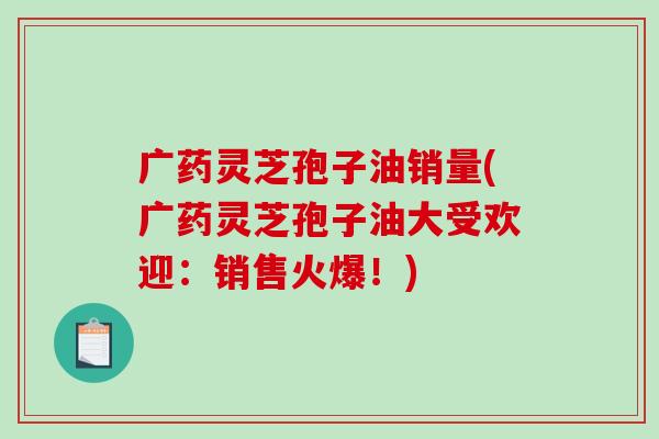广药灵芝孢子油销量(广药灵芝孢子油大受欢迎:销售火爆!)-第1张图片-破壁灵芝孢子粉研究指南 广药灵芝孢子油销量(广药灵芝孢子油大受欢迎:销售火爆!)-第1张图片-破壁灵芝孢子粉研究指南