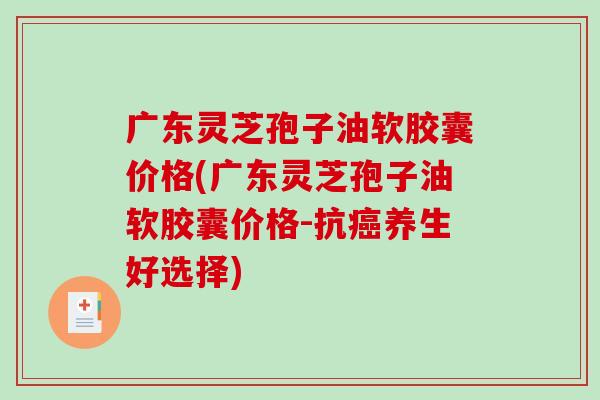 广东灵芝孢子油软胶囊价格(广东灵芝孢子油软胶囊价格-抗癌养生好选择)-第1张图片-破壁灵芝孢子粉研究指南 广东灵芝孢子油软胶囊价格(广东灵芝孢子油软胶囊价格-抗癌养生好选择)-第1张图片-破壁灵芝孢子粉研究指南
