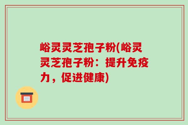 峪灵灵芝孢子粉(峪灵灵芝孢子粉:提升免疫力,促进健康)-第1张图片-破壁灵芝孢子粉研究指南 峪灵灵芝孢子粉(峪灵灵芝孢子粉:提升免疫力,促进健康)-第1张图片-破壁灵芝孢子粉研究指南