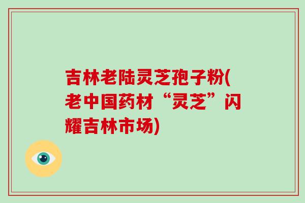 吉林老陆灵芝孢子粉(老中国药材“灵芝”闪耀吉林市场)-第1张图片-破壁灵芝孢子粉研究指南 吉林老陆灵芝孢子粉(老中国药材“灵芝”闪耀吉林市场)-第1张图片-破壁灵芝孢子粉研究指南