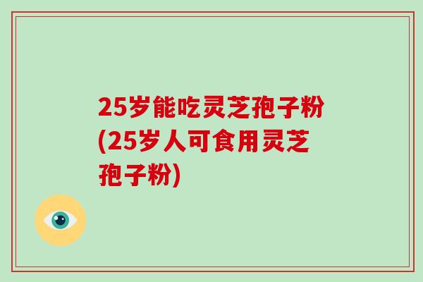25岁能吃灵芝孢子粉(25岁人可食用灵芝孢子粉)-第1张图片-破壁灵芝孢子粉研究指南
