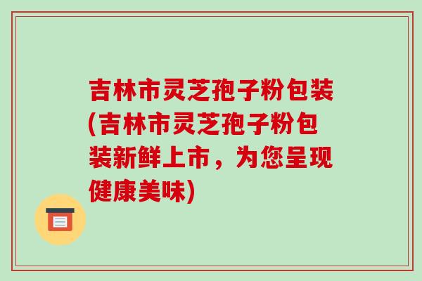 吉林市灵芝孢子粉包装(吉林市灵芝孢子粉包装新鲜上市，为您呈现健康美味)-第1张图片-破壁灵芝孢子粉研究指南