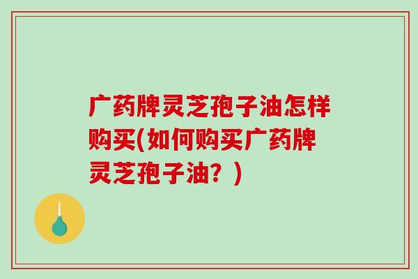 广药牌灵芝孢子油怎样购买(如何购买广药牌灵芝孢子油?)-第1张图片-破壁灵芝孢子粉研究指南 广药牌灵芝孢子油怎样购买(如何购买广药牌灵芝孢子油?)-第1张图片-破壁灵芝孢子粉研究指南