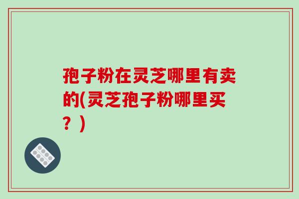 孢子粉在灵芝哪里有卖的(灵芝孢子粉哪里买?)-第1张图片-破壁灵芝孢子粉研究指南 孢子粉在灵芝哪里有卖的(灵芝孢子粉哪里买?)-第1张图片-破壁灵芝孢子粉研究指南