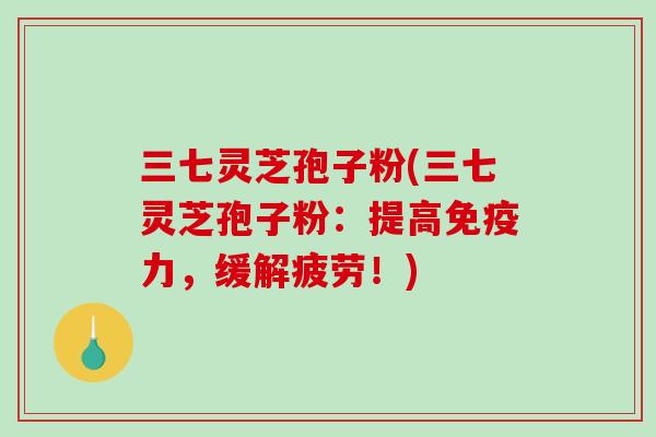 三七灵芝孢子粉(三七灵芝孢子粉：提高免疫力，缓解疲劳！)-第1张图片-破壁灵芝孢子粉研究指南