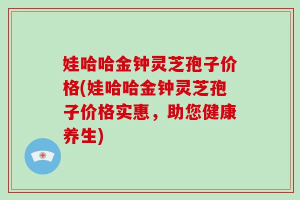 娃哈哈金钟灵芝孢子价格(娃哈哈金钟灵芝孢子价格实惠，助您健康养生)-第1张图片-破壁灵芝孢子粉研究指南