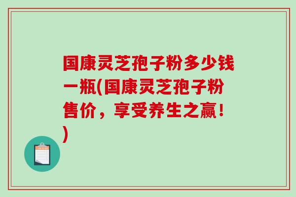 国康灵芝孢子粉多少钱一瓶(国康灵芝孢子粉售价,享受养生之赢!)-第1张图片-破壁灵芝孢子粉研究指南 国康灵芝孢子粉多少钱一瓶(国康灵芝孢子粉售价,享受养生之赢!)-第1张图片-破壁灵芝孢子粉研究指南
