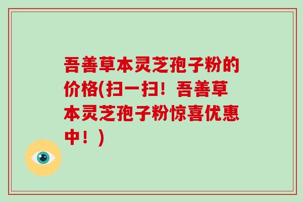 吾善草本灵芝孢子粉的价格(扫一扫!吾善草本灵芝孢子粉惊喜优惠中!)-第1张图片-破壁灵芝孢子粉研究指南 吾善草本灵芝孢子粉的价格(扫一扫!吾善草本灵芝孢子粉惊喜优惠中!)-第1张图片-破壁灵芝孢子粉研究指南