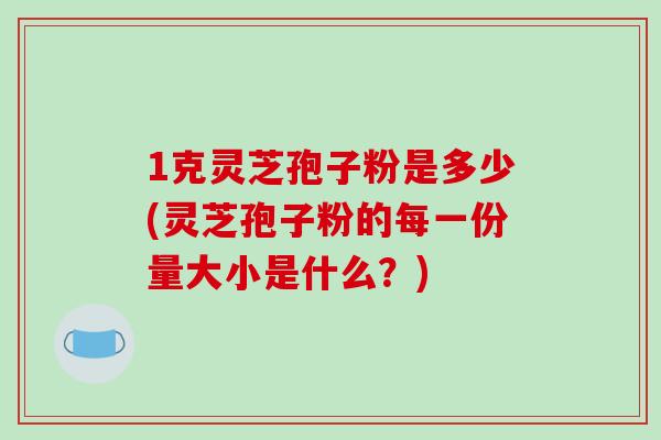 1克灵芝孢子粉是多少(灵芝孢子粉的每一份量大小是什么？)-第1张图片-破壁灵芝孢子粉研究指南