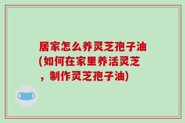 居家怎么养灵芝孢子油(如何在家里养活灵芝，制作灵芝孢子油)-第1张图片-破壁灵芝孢子粉研究指南