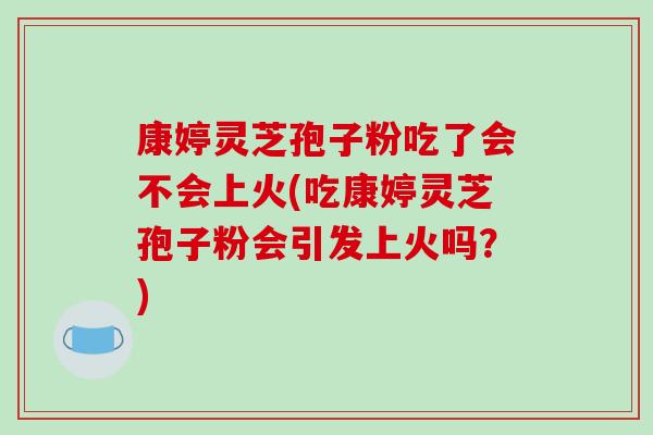 康婷灵芝孢子粉吃了会不会上火(吃康婷灵芝孢子粉会引发上火吗？)-第1张图片-破壁灵芝孢子粉研究指南