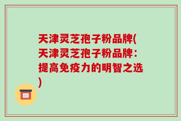 天津灵芝孢子粉品牌(天津灵芝孢子粉品牌：提高免疫力的明智之选)-第1张图片-破壁灵芝孢子粉研究指南
