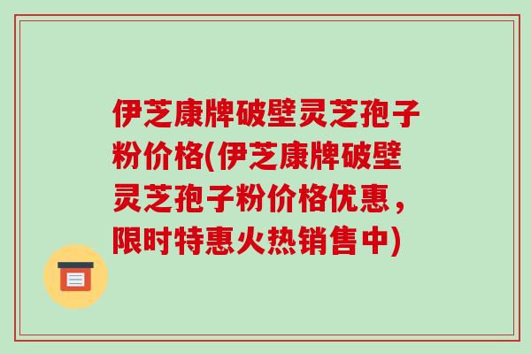 伊芝康牌破壁灵芝孢子粉价格(伊芝康牌破壁灵芝孢子粉价格优惠,限时特惠火热销售中)-第1张图片-破壁灵芝孢子粉研究指南 伊芝康牌破壁灵芝孢子粉价格(伊芝康牌破壁灵芝孢子粉价格优惠,限时特惠火热销售中)-第1张图片-破壁灵芝孢子粉研究指南