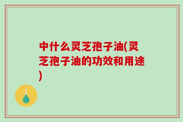 中什么灵芝孢子油(灵芝孢子油的功效和用途)-第1张图片-破壁灵芝孢子粉研究指南 中什么灵芝孢子油(灵芝孢子油的功效和用途)-第1张图片-破壁灵芝孢子粉研究指南