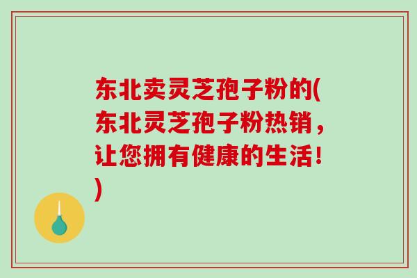 东北卖灵芝孢子粉的(东北灵芝孢子粉热销,让您拥有健康的生活!)-第1张图片-破壁灵芝孢子粉研究指南 东北卖灵芝孢子粉的(东北灵芝孢子粉热销,让您拥有健康的生活!)-第1张图片-破壁灵芝孢子粉研究指南