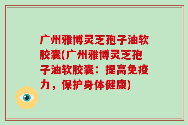 广州雅博灵芝孢子油软胶囊(广州雅博灵芝孢子油软胶囊:提高免疫力,保护身体健康)-第1张图片-破壁灵芝孢子粉研究指南 广州雅博灵芝孢子油软胶囊(广州雅博灵芝孢子油软胶囊:提高免疫力,保护身体健康)-第1张图片-破壁灵芝孢子粉研究指南