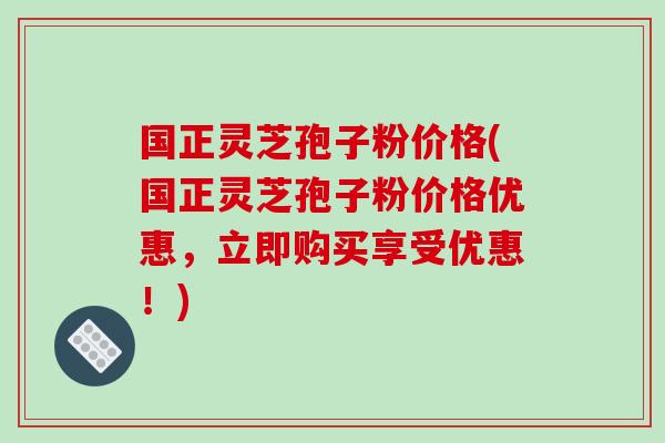 国正灵芝孢子粉价格(国正灵芝孢子粉价格优惠,立即购买享受优惠!)-第1张图片-破壁灵芝孢子粉研究指南 国正灵芝孢子粉价格(国正灵芝孢子粉价格优惠,立即购买享受优惠!)-第1张图片-破壁灵芝孢子粉研究指南