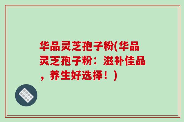 华品灵芝孢子粉(华品灵芝孢子粉:滋补佳品,养生好选择!)-第1张图片-破壁灵芝孢子粉研究指南 华品灵芝孢子粉(华品灵芝孢子粉:滋补佳品,养生好选择!)-第1张图片-破壁灵芝孢子粉研究指南