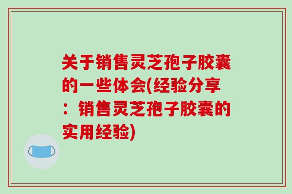 关于销售灵芝孢子胶囊的一些体会(经验分享:销售灵芝孢子胶囊的实用经验)-第1张图片-破壁灵芝孢子粉研究指南 关于销售灵芝孢子胶囊的一些体会(经验分享:销售灵芝孢子胶囊的实用经验)-第1张图片-破壁灵芝孢子粉研究指南