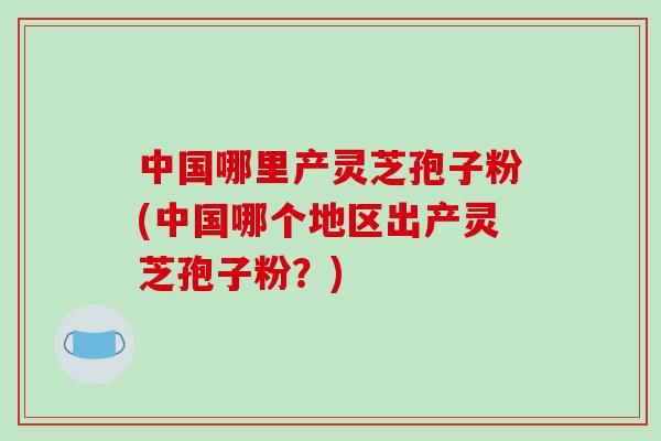 中国哪里产灵芝孢子粉(中国哪个地区出产灵芝孢子粉？)-第1张图片-破壁灵芝孢子粉研究指南
