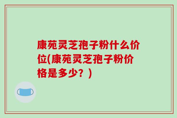 康苑灵芝孢子粉什么价位(康苑灵芝孢子粉价格是多少?)-第1张图片-破壁灵芝孢子粉研究指南 康苑灵芝孢子粉什么价位(康苑灵芝孢子粉价格是多少?)-第1张图片-破壁灵芝孢子粉研究指南