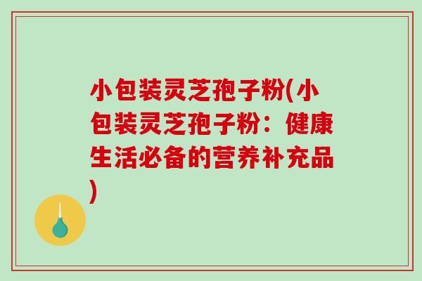 小包装灵芝孢子粉(小包装灵芝孢子粉:健康生活必备的营养补充品)-第1张图片-破壁灵芝孢子粉研究指南 小包装灵芝孢子粉(小包装灵芝孢子粉:健康生活必备的营养补充品)-第1张图片-破壁灵芝孢子粉研究指南