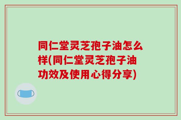 同仁堂灵芝孢子油怎么样(同仁堂灵芝孢子油功效及使用心得分享)-第1张图片-破壁灵芝孢子粉研究指南 同仁堂灵芝孢子油怎么样(同仁堂灵芝孢子油功效及使用心得分享)-第1张图片-破壁灵芝孢子粉研究指南