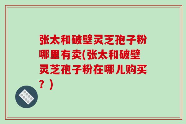 张太和破壁灵芝孢子粉哪里有卖(张太和破壁灵芝孢子粉在哪儿购买？)-第1张图片-破壁灵芝孢子粉研究指南