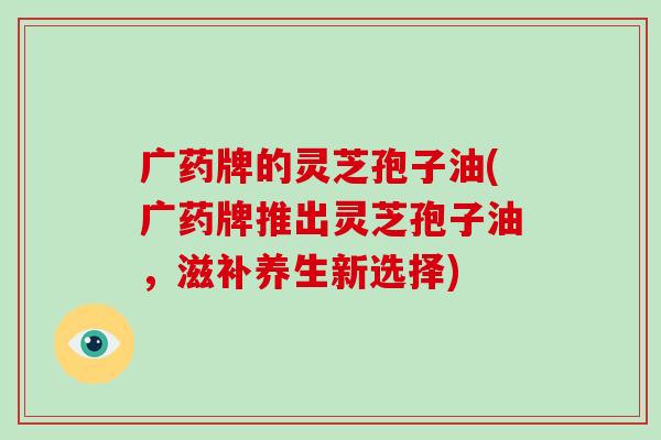 广药牌的灵芝孢子油(广药牌推出灵芝孢子油,滋补养生新选择)-第1张图片-破壁灵芝孢子粉研究指南 广药牌的灵芝孢子油(广药牌推出灵芝孢子油,滋补养生新选择)-第1张图片-破壁灵芝孢子粉研究指南