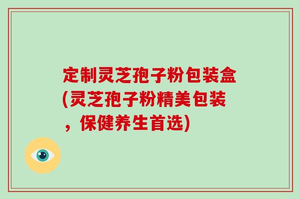 定制灵芝孢子粉包装盒(灵芝孢子粉精美包装,保健养生首选)-第1张图片-破壁灵芝孢子粉研究指南 定制灵芝孢子粉包装盒(灵芝孢子粉精美包装,保健养生首选)-第1张图片-破壁灵芝孢子粉研究指南
