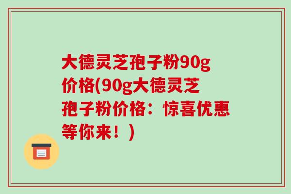 大德灵芝孢子粉90g价格(90g大德灵芝孢子粉价格:惊喜优惠等你来!)-第1张图片-破壁灵芝孢子粉研究指南 大德灵芝孢子粉90g价格(90g大德灵芝孢子粉价格:惊喜优惠等你来!)-第1张图片-破壁灵芝孢子粉研究指南