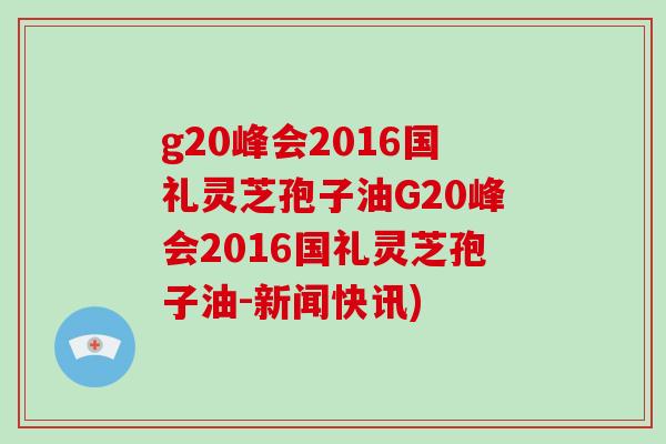 g20峰会2016国礼灵芝孢子油G20峰会2016国礼灵芝孢子油-新闻快讯)-第1张图片-破壁灵芝孢子粉研究指南 g20峰会2016国礼灵芝孢子油G20峰会2016国礼灵芝孢子油-新闻快讯)-第1张图片-破壁灵芝孢子粉研究指南