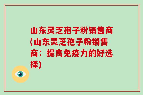 山东灵芝孢子粉销售商(山东灵芝孢子粉销售商:提高免疫力的好选择)-第1张图片-破壁灵芝孢子粉研究指南 山东灵芝孢子粉销售商(山东灵芝孢子粉销售商:提高免疫力的好选择)-第1张图片-破壁灵芝孢子粉研究指南