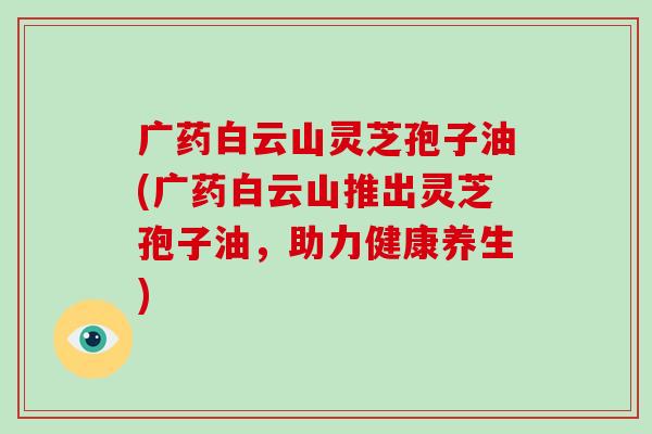 广药白云山灵芝孢子油(广药白云山推出灵芝孢子油，助力健康养生)-第1张图片-破壁灵芝孢子粉研究指南