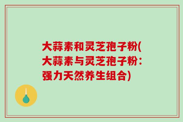 大蒜素和灵芝孢子粉(大蒜素与灵芝孢子粉:强力天然养生组合)-第1张图片-破壁灵芝孢子粉研究指南 大蒜素和灵芝孢子粉(大蒜素与灵芝孢子粉:强力天然养生组合)-第1张图片-破壁灵芝孢子粉研究指南