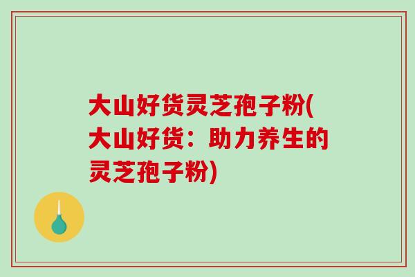 大山好货灵芝孢子粉(大山好货:助力养生的灵芝孢子粉)-第1张图片-破壁灵芝孢子粉研究指南 大山好货灵芝孢子粉(大山好货:助力养生的灵芝孢子粉)-第1张图片-破壁灵芝孢子粉研究指南