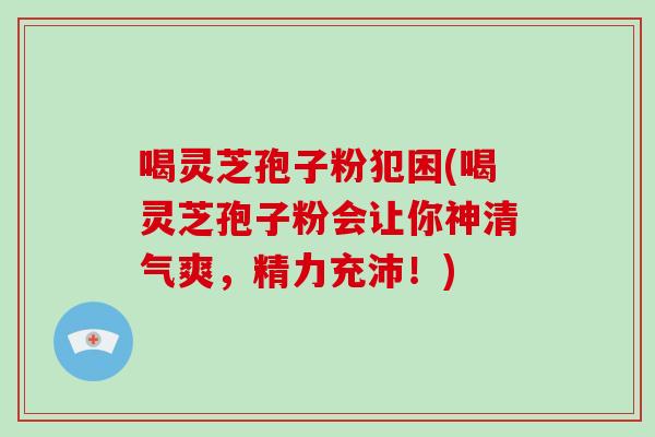 喝灵芝孢子粉犯困(喝灵芝孢子粉会让你神清气爽，精力充沛！)-第1张图片-破壁灵芝孢子粉研究指南